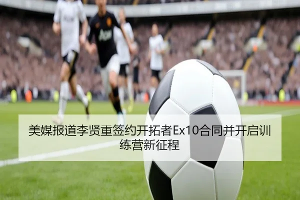 美媒报道李贤重签约开拓者Ex10合同并开启训练营新征程(leyu)